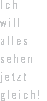 Ich will alles sehen. Jetzt gleich!